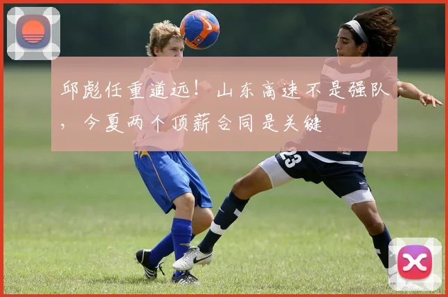 邱彪任重道远！山东高速不是强队，今夏两个顶薪合同是关键
