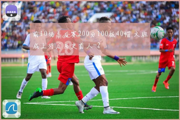 前10场季后赛200分100板40帽 文班成上将后历史首人