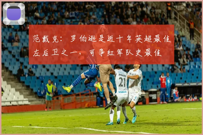范戴克：罗伯逊是近十年英超最佳左后卫之一，可争红军队史最佳
