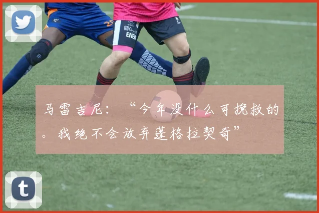 马雷吉尼：“今年没什么可挽救的。我绝不会放弃蓬格拉契奇”