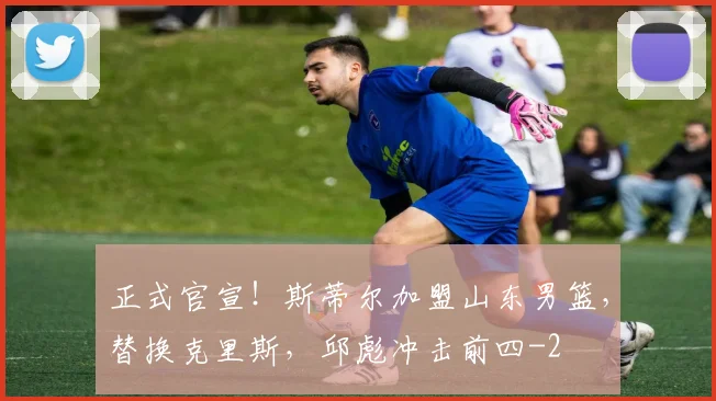 正式官宣！斯蒂尔加盟山东男篮，替换克里斯，邱彪冲击前四