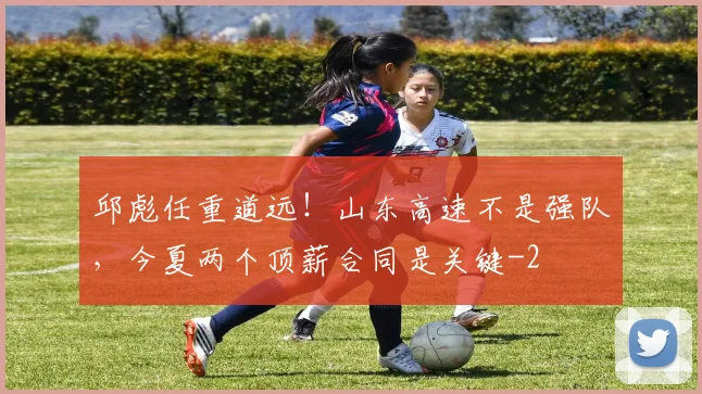 邱彪任重道远！山东高速不是强队，今夏两个顶薪合同是关键