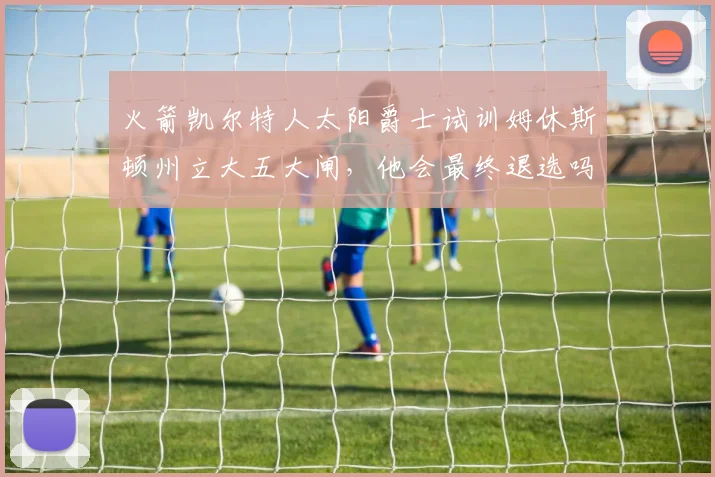 火箭凯尔特人太阳爵士试训姆休斯顿州立大五大闸，他会最终退选吗