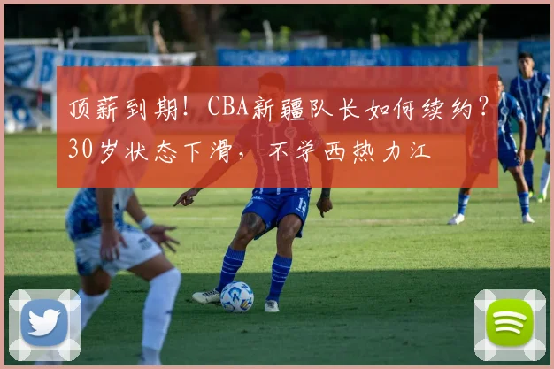顶薪到期！CBA新疆队长如何续约？30岁状态下滑，不学西热力江