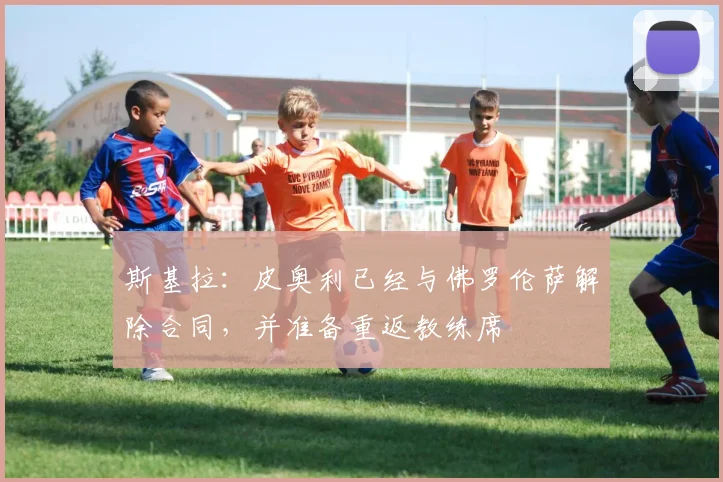 斯基拉：皮奥利已经与佛罗伦萨解除合同，并准备重返教练席