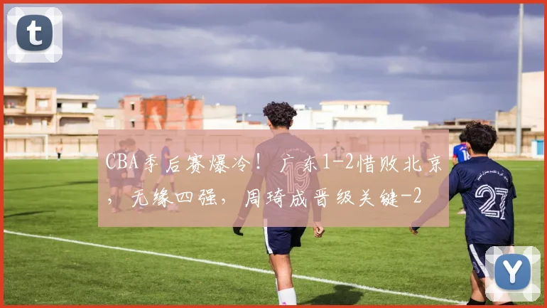 CBA季后赛爆冷！广东1-2惜败北京，无缘四强，周琦成晋级关键