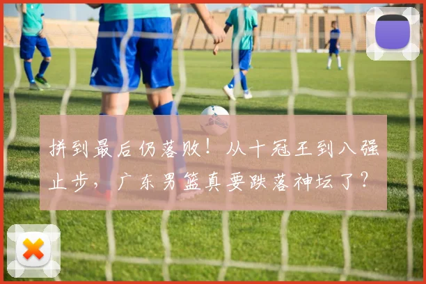 拼到最后仍落败！从十冠王到八强止步，广东男篮真要跌落神坛了？
