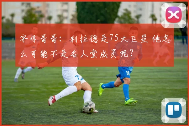 字母哥哥：利拉德是75大巨星 他怎么可能不是名人堂成员呢？