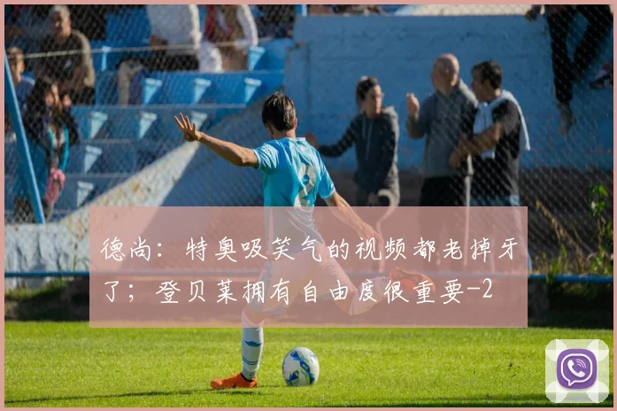 德尚：特奥吸笑气的视频都老掉牙了；登贝莱拥有自由度很重要