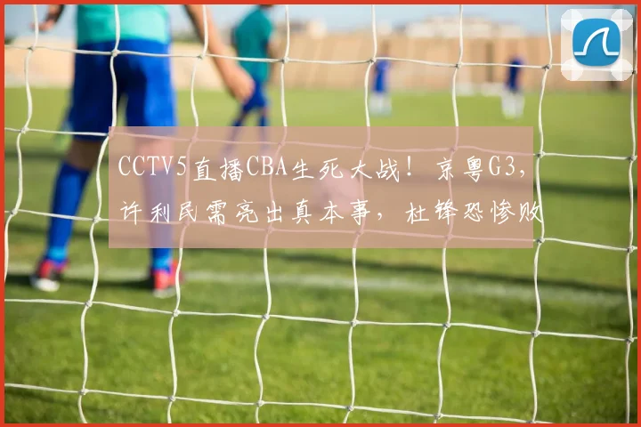 CCTV5直播CBA生死大战！京粤G3，许利民需亮出真本事，杜锋恐惨败