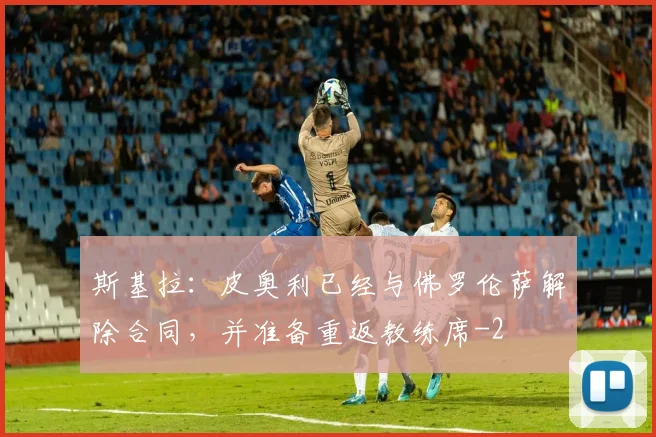 斯基拉：皮奥利已经与佛罗伦萨解除合同，并准备重返教练席