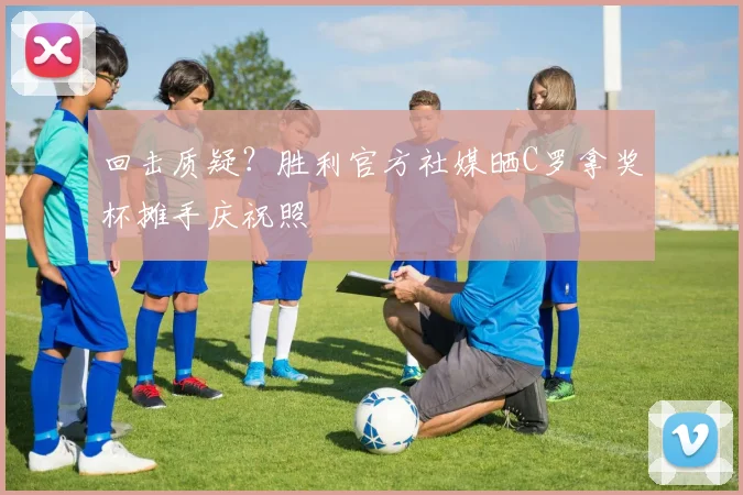 回击质疑？胜利官方社媒晒C罗拿奖杯摊手庆祝照