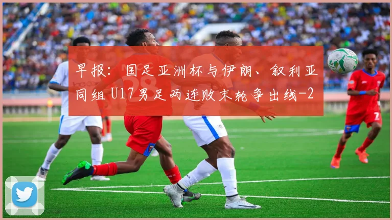 早报：国足亚洲杯与伊朗、叙利亚同组 U17男足两连败末轮争出线