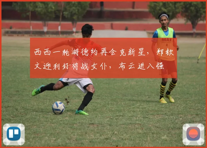西西一轮游德约再会克新星，郑钦文迎利好将战女仆，布云进八强