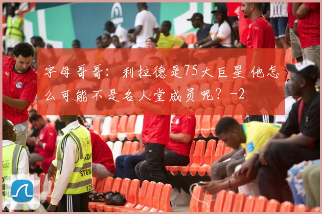 字母哥哥：利拉德是75大巨星 他怎么可能不是名人堂成员呢？