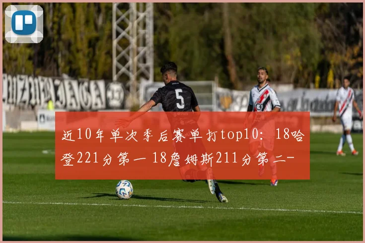 近10年单次季后赛单打top10：18哈登221分第一 18詹姆斯211分第二