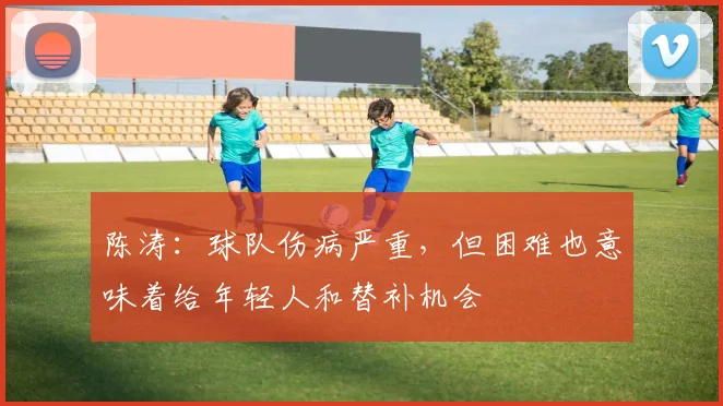 陈涛：球队伤病严重，但困难也意味着给年轻人和替补机会