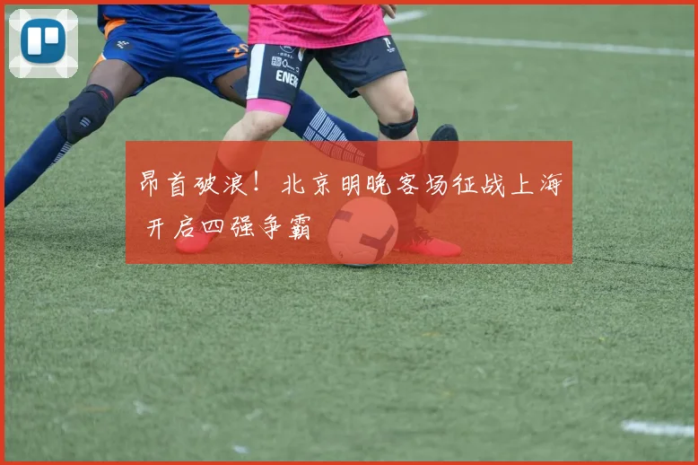 昂首破浪！北京明晚客场征战上海 开启四强争霸