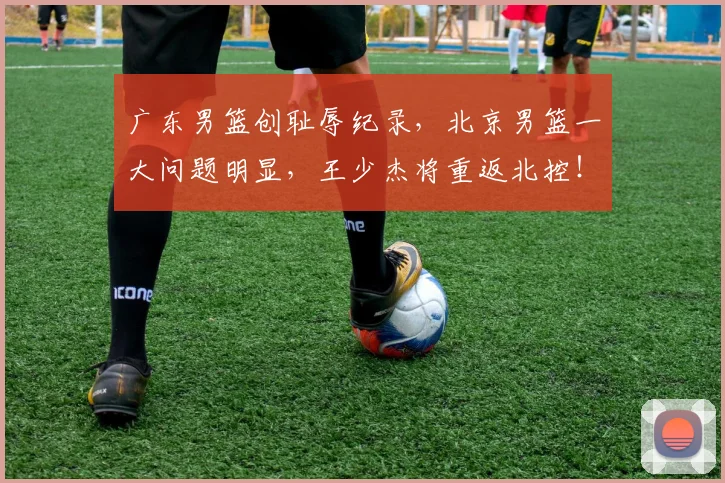 广东男篮创耻辱纪录，北京男篮一大问题明显，王少杰将重返北控！