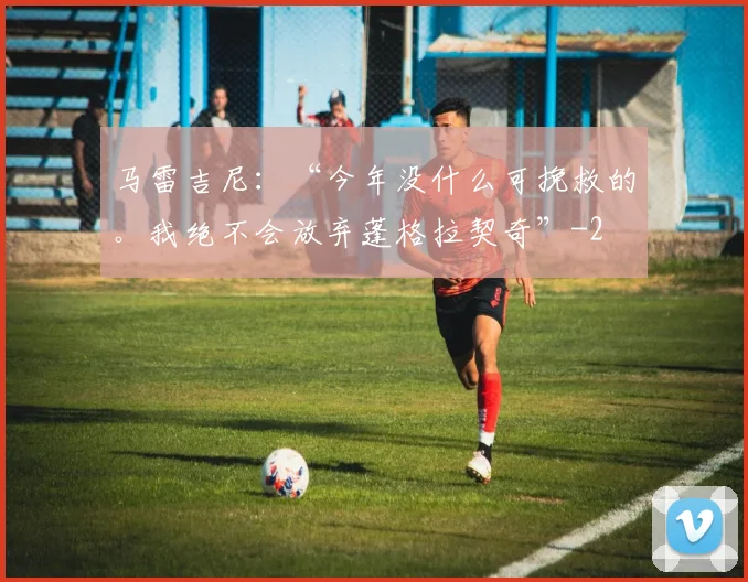 马雷吉尼：“今年没什么可挽救的。我绝不会放弃蓬格拉契奇”