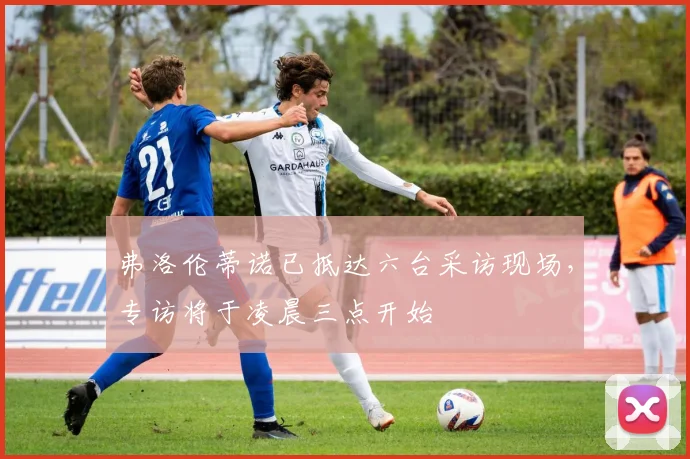 弗洛伦蒂诺已抵达六台采访现场，专访将于凌晨三点开始