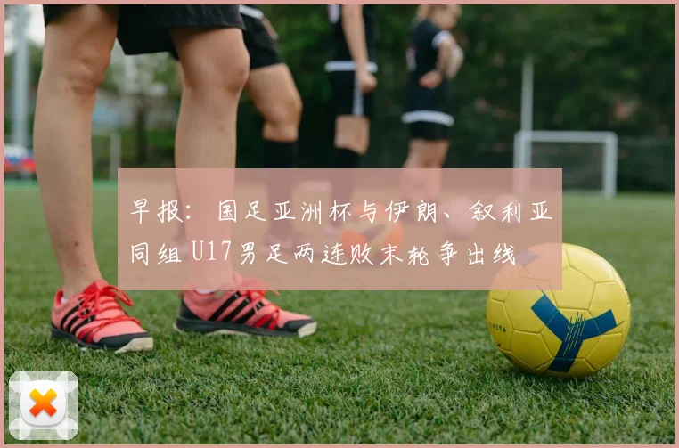 早报：国足亚洲杯与伊朗、叙利亚同组 U17男足两连败末轮争出线