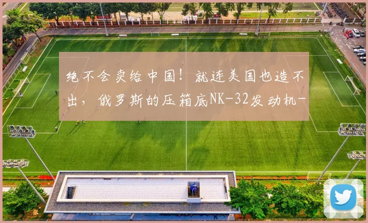 绝不会卖给中国！就连美国也造不出，俄罗斯的压箱底NK-32发动机