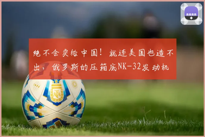 绝不会卖给中国！就连美国也造不出，俄罗斯的压箱底NK-32发动机