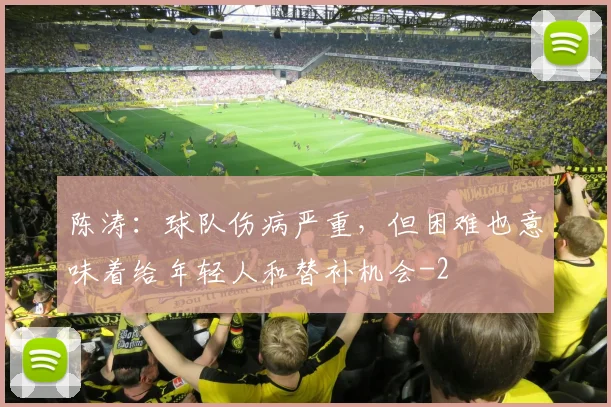 陈涛：球队伤病严重，但困难也意味着给年轻人和替补机会