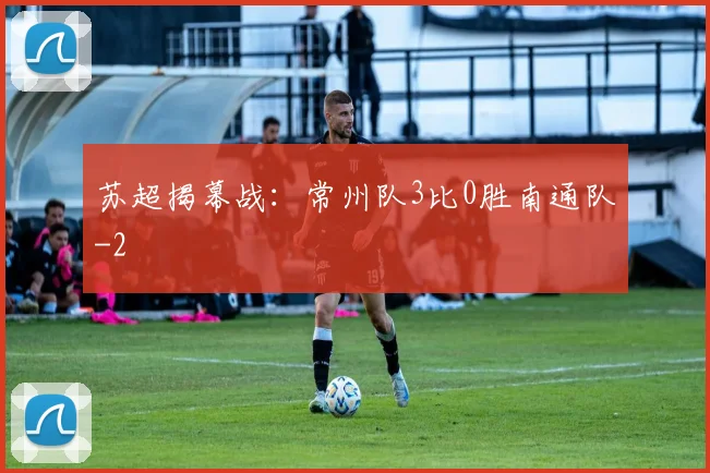 苏超揭幕战：常州队3比0胜南通队