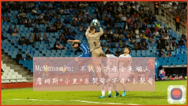 McMenamin：不认为字母会来湖人 詹姆斯+小里+东契奇-字母+东契奇