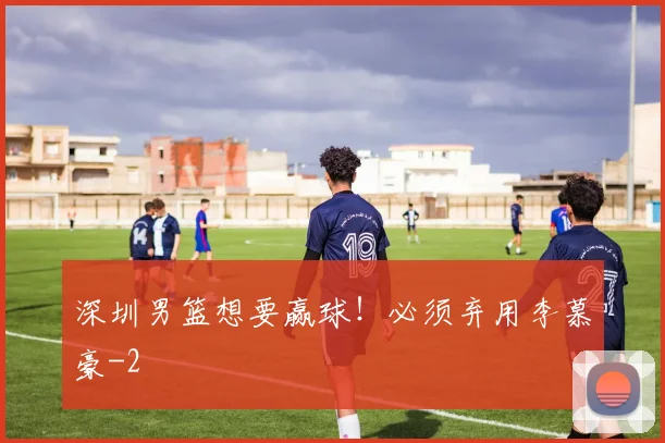深圳男篮想要赢球！必须弃用李慕豪
