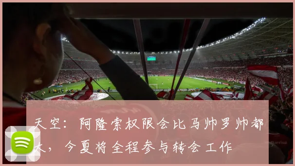 天空：阿隆索权限会比马帅罗帅都大，今夏将全程参与转会工作