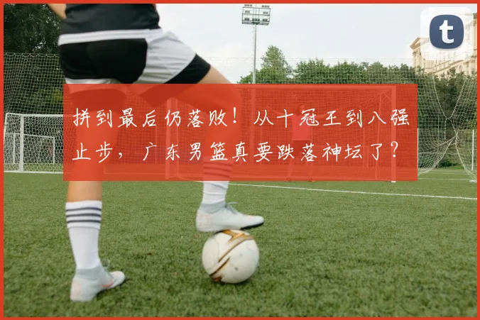 拼到最后仍落败！从十冠王到八强止步，广东男篮真要跌落神坛了？