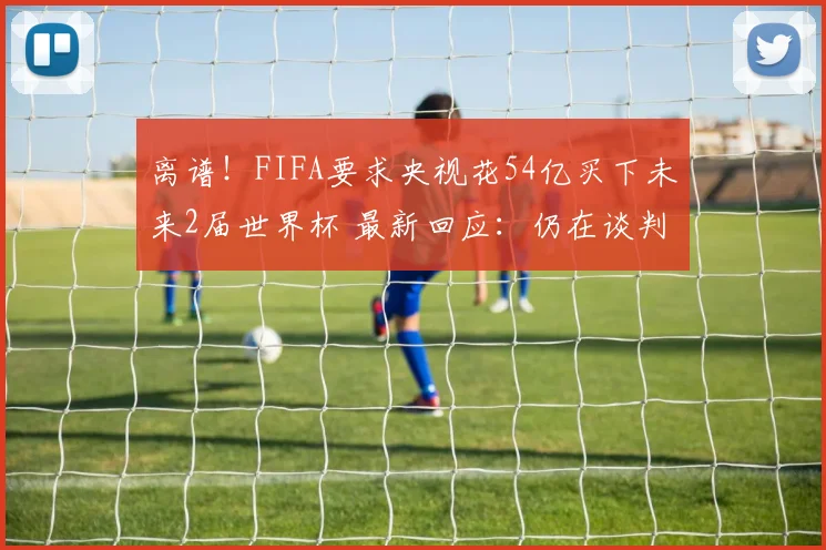 离谱！FIFA要求央视花54亿买下未来2届世界杯 最新回应：仍在谈判