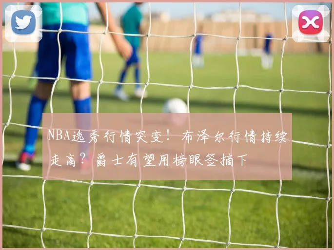NBA选秀行情突变！布泽尔行情持续走高？爵士有望用榜眼签摘下