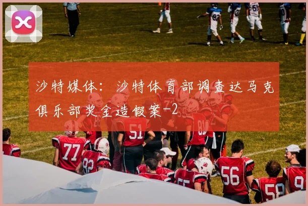 沙特媒体：沙特体育部调查达马克俱乐部奖金造假案