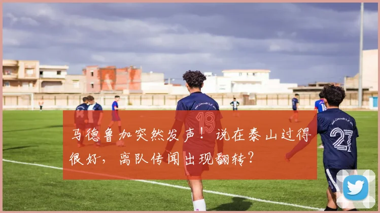 马德鲁加突然发声！说在泰山过得很好，离队传闻出现翻转？