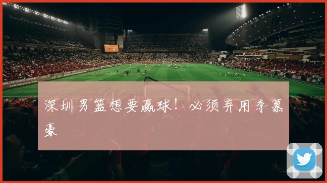 深圳男篮想要赢球！必须弃用李慕豪