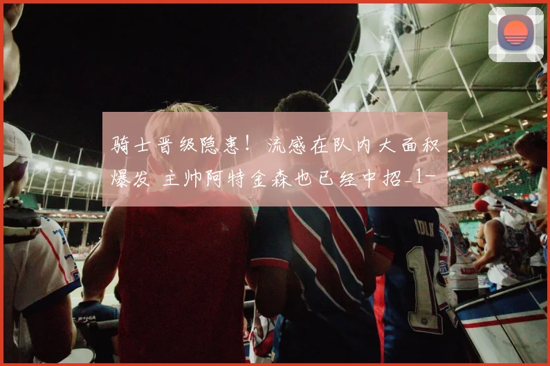 骑士晋级隐患！流感在队内大面积爆发 主帅阿特金森也已经中招_1