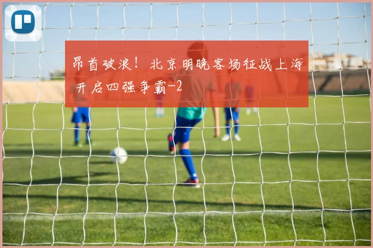 昂首破浪！北京明晚客场征战上海 开启四强争霸