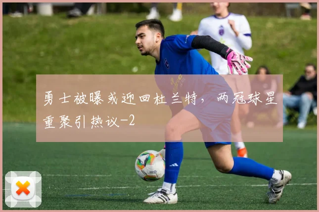 勇士被曝或迎回杜兰特，两冠球星重聚引热议