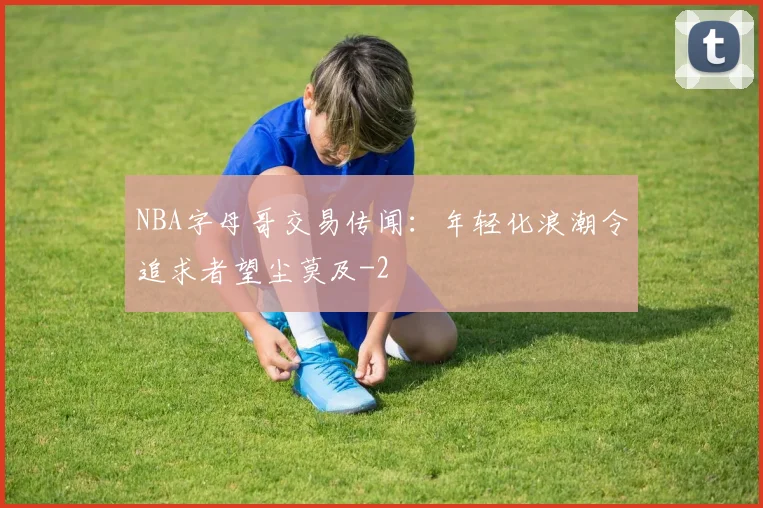 NBA字母哥交易传闻：年轻化浪潮令追求者望尘莫及