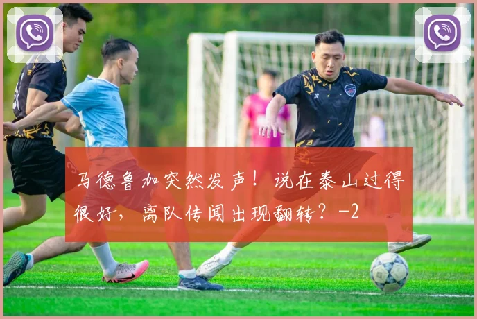 马德鲁加突然发声！说在泰山过得很好，离队传闻出现翻转？
